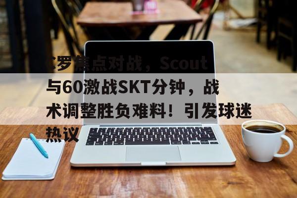 C罗焦点对战，Scout与60激战SKT分钟，战术调整胜负难料！引发球迷热议(里斯本竞技延迟)